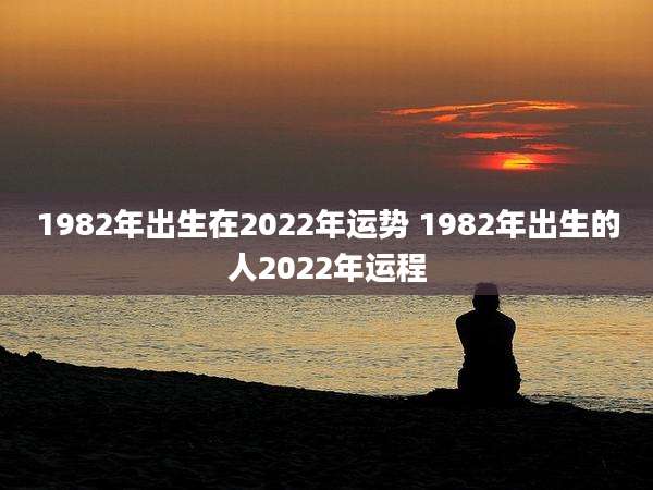 1982年出生在2022年运势 1982年出生的人2022年运程