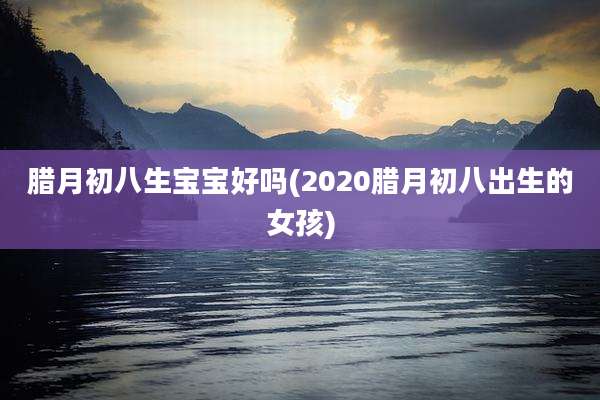 腊月初八生宝宝好吗(2020腊月初八出生的女孩)
