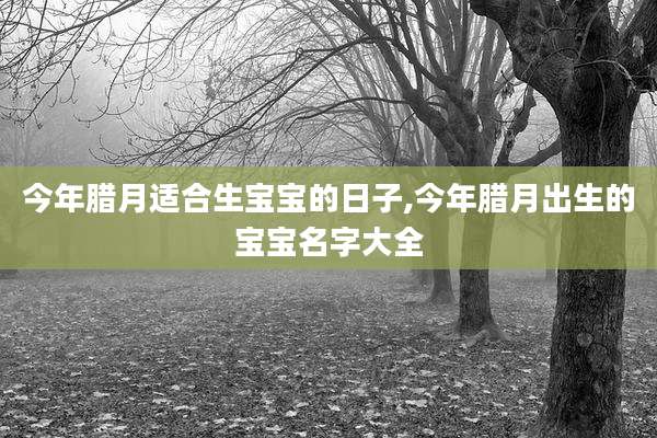 今年腊月适合生宝宝的日子,今年腊月出生的宝宝名字大全