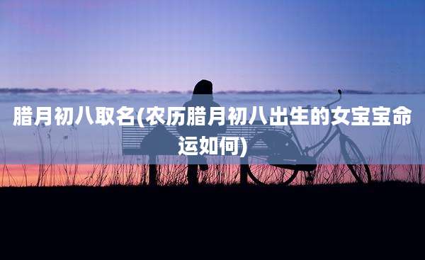 腊月初八取名(农历腊月初八出生的女宝宝命运如何)