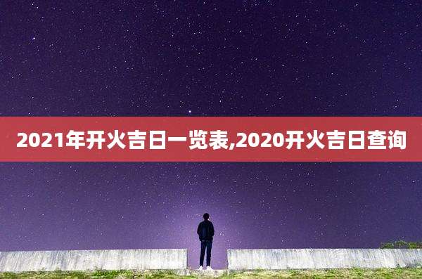 2021年开火吉日一览表,2020开火吉日查询
