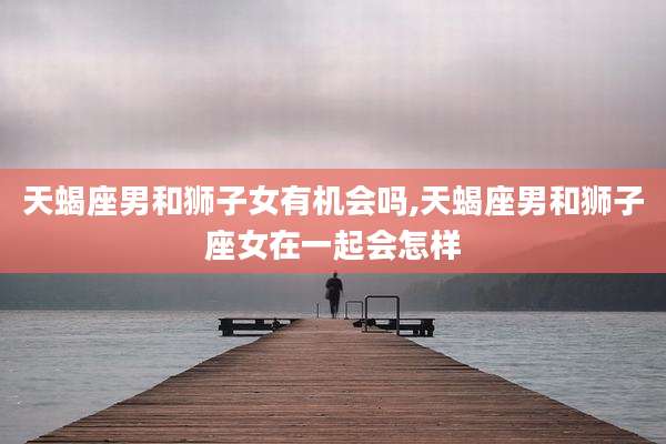 天蝎座男和狮子女有机会吗,天蝎座男和狮子座女在一起会怎样