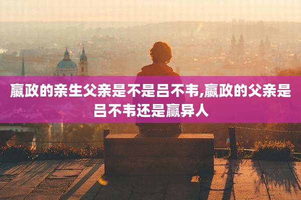 嬴政的亲生父亲是不是吕不韦,嬴政的父亲是吕不韦还是赢异人