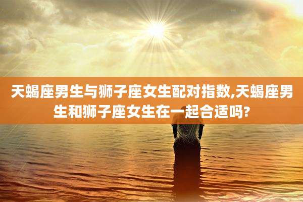 天蝎座男生与狮子座女生配对指数,天蝎座男生和狮子座女生在一起合适吗?