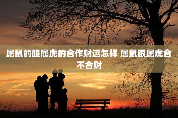 属鼠的跟属虎的合作财运怎样 属鼠跟属虎合不合财