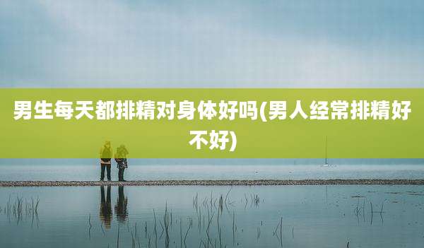 男生每天都排精对身体好吗(男人经常排精好不好)