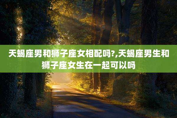 天蝎座男和狮子座女相配吗?,天蝎座男生和狮子座女生在一起可以吗