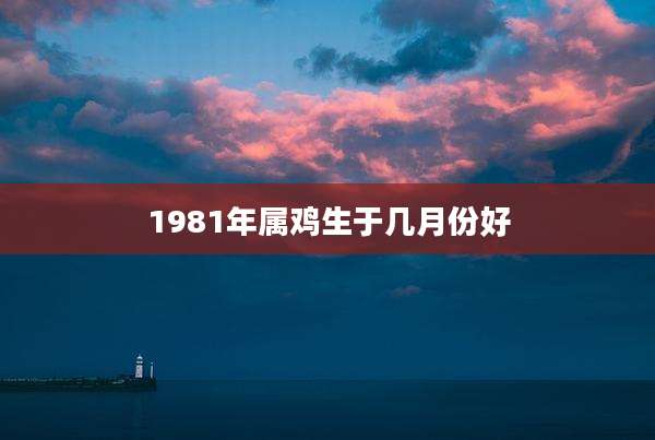 1981年属鸡生于几月份好