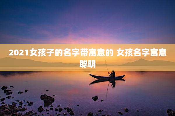 2021女孩子的名字带寓意的 女孩名字寓意聪明