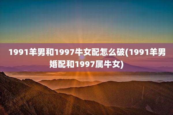 1991羊男和1997牛女配怎么破(1991羊男婚配和1997属牛女)