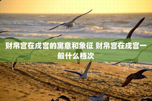 财帛宫在戌宫的寓意和象征 财帛宫在戌宫一般什么档次