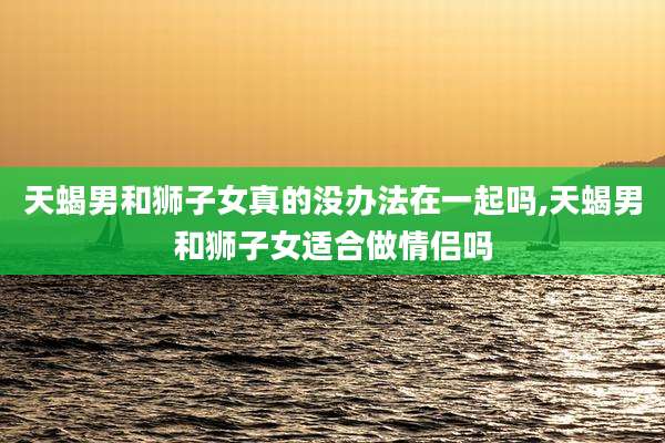 天蝎男和狮子女真的没办法在一起吗,天蝎男和狮子女适合做情侣吗