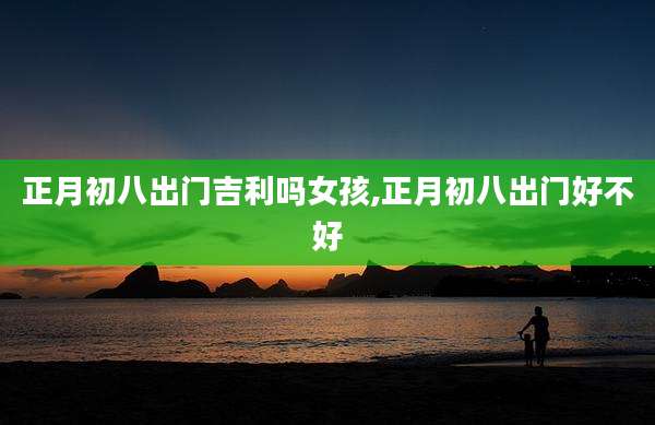 正月初八出门吉利吗女孩,正月初八出门好不好