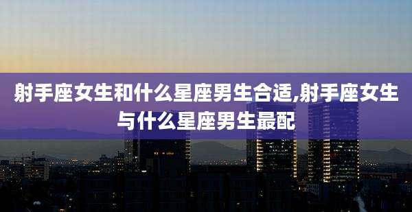 射手座女生和什么星座男生合适,射手座女生与什么星座男生最配