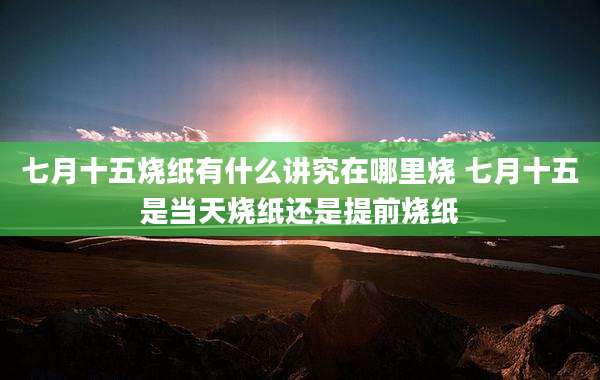 七月十五烧纸有什么讲究在哪里烧 七月十五是当天烧纸还是提前烧纸