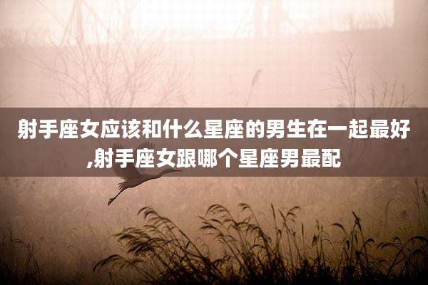射手座女应该和什么星座的男生在一起最好,射手座女跟哪个星座男最配