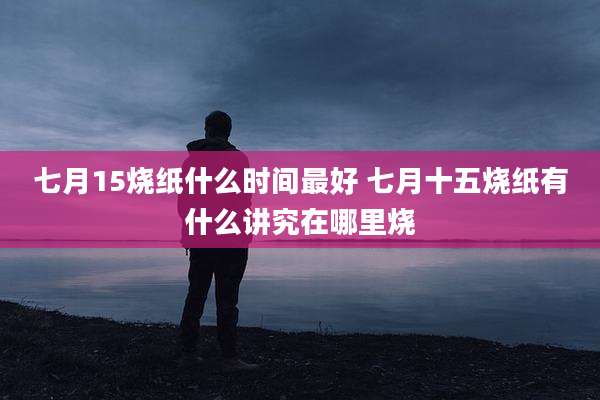 七月15烧纸什么时间最好 七月十五烧纸有什么讲究在哪里烧