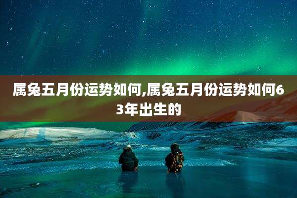 属兔五月份运势如何,属兔五月份运势如何63年出生的