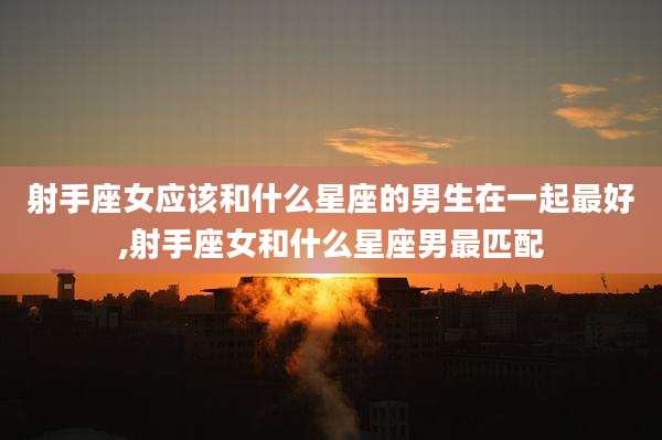 射手座女应该和什么星座的男生在一起最好,射手座女和什么星座男最匹配