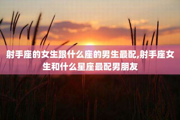 射手座的女生跟什么座的男生最配,射手座女生和什么星座最配男朋友