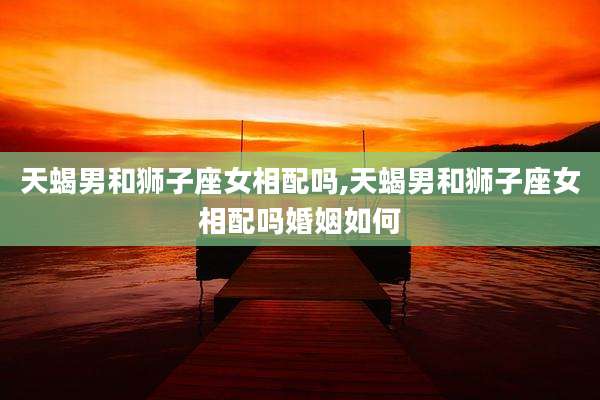 天蝎男和狮子座女相配吗,天蝎男和狮子座女相配吗婚姻如何