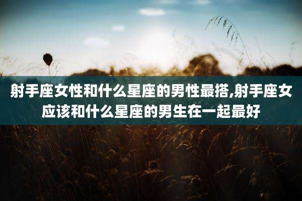 射手座女性和什么星座的男性最搭,射手座女应该和什么星座的男生在一起最好