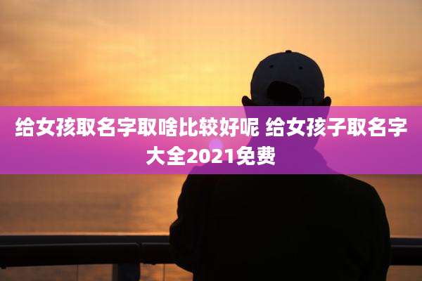 给女孩取名字取啥比较好呢 给女孩子取名字大全2021免费