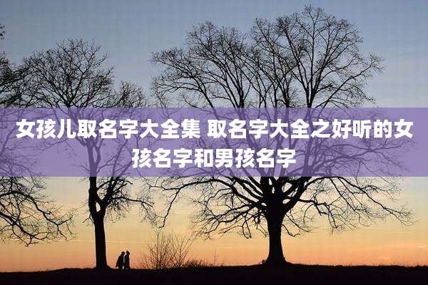 女孩儿取名字大全集 取名字大全之好听的女孩名字和男孩名字
