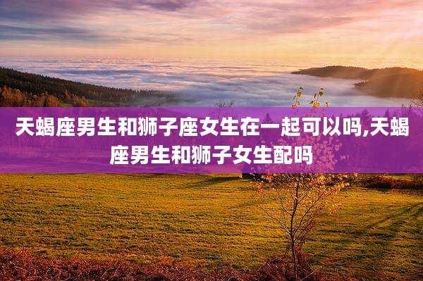 天蝎座男生和狮子座女生在一起可以吗,天蝎座男生和狮子女生配吗