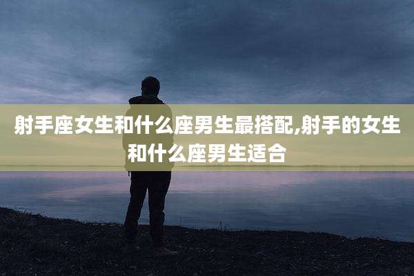 射手座女生和什么座男生最搭配,射手的女生和什么座男生适合