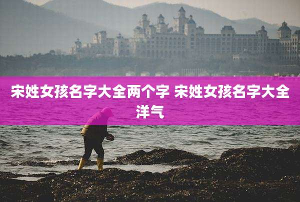 宋姓女孩名字大全两个字 宋姓女孩名字大全洋气
