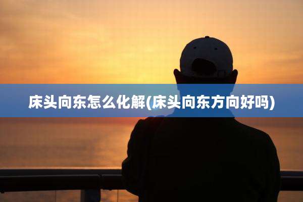 床头向东怎么化解(床头向东方向好吗)