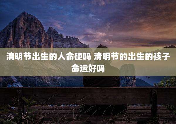 清明节出生的人命硬吗 清明节的出生的孩子命运好吗