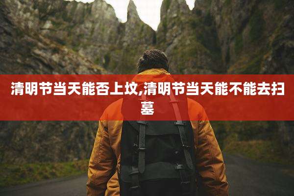 清明节当天能否上坟,清明节当天能不能去扫墓