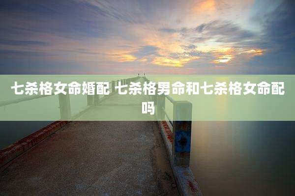 七杀格女命婚配 七杀格男命和七杀格女命配吗