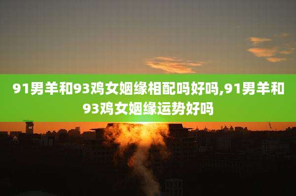91男羊和93鸡女姻缘相配吗好吗,91男羊和93鸡女姻缘运势好吗