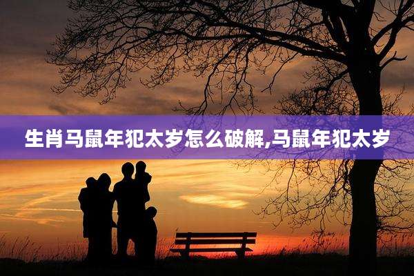生肖马鼠年犯太岁怎么破解,马鼠年犯太岁