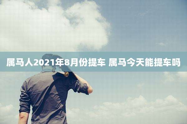 属马人2021年8月份提车 属马今天能提车吗