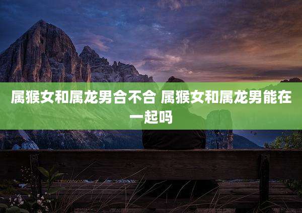 属猴女和属龙男合不合 属猴女和属龙男能在一起吗