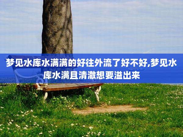 梦见水库水满满的好往外流了好不好,梦见水库水满且清澈想要溢出来