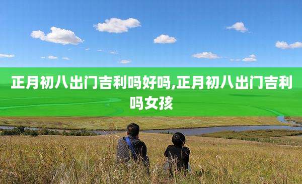 正月初八出门吉利吗好吗,正月初八出门吉利吗女孩