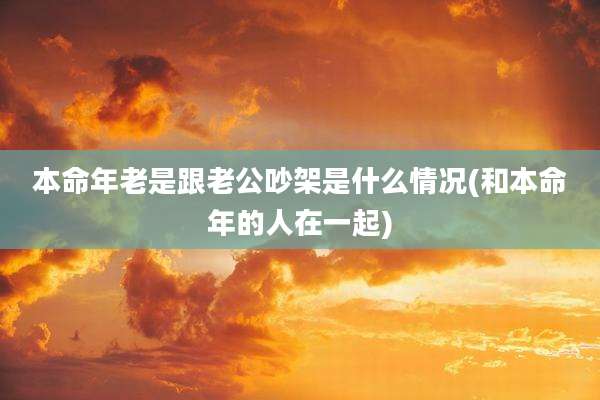 本命年老是跟老公吵架是什么情况(和本命年的人在一起)