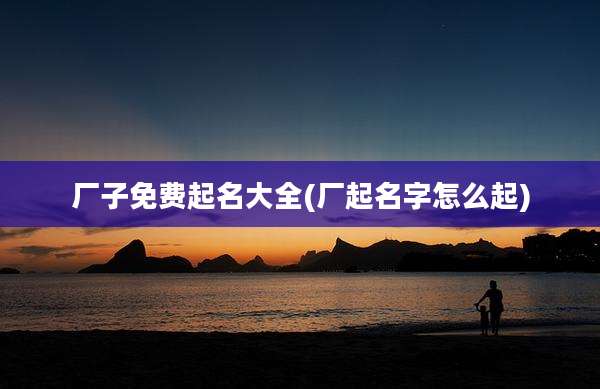 厂子免费起名大全(厂起名字怎么起)