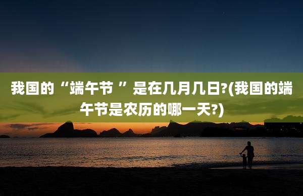 我国的“端午节 ”是在几月几日?(我国的端午节是农历的哪一天?)