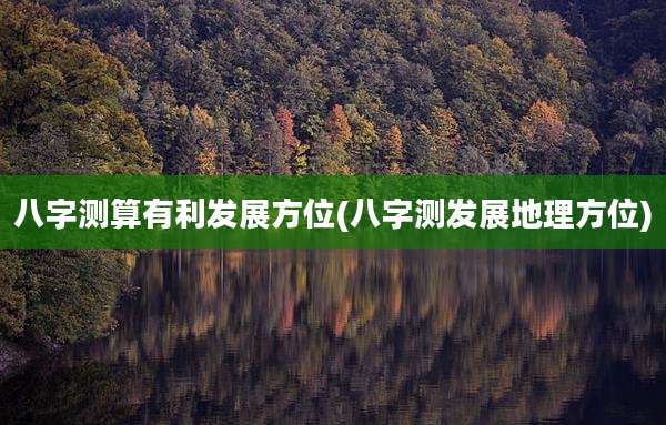 八字测算有利发展方位(八字测发展地理方位)