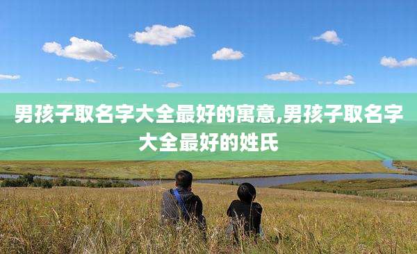 男孩子取名字大全最好的寓意,男孩子取名字大全最好的姓氏