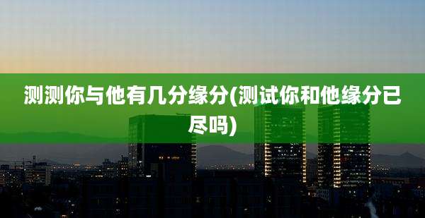 测测你与他有几分缘分(测试你和他缘分已尽吗)
