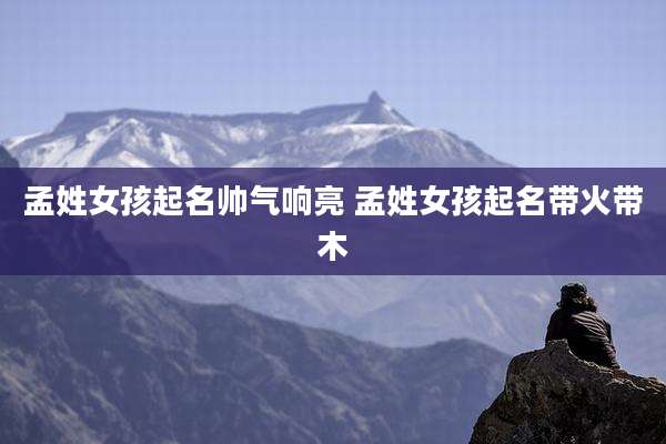 孟姓女孩起名帅气响亮 孟姓女孩起名带火带木