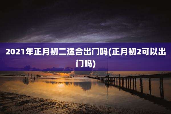 2021年正月初二适合出门吗(正月初2可以出门吗)
