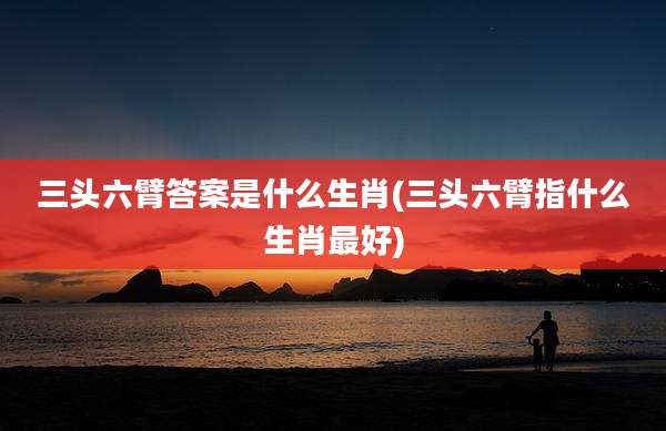 三头六臂答案是什么生肖(三头六臂指什么生肖最好)